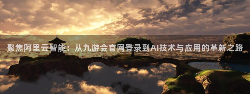 杏宇网站：聚焦阿里云智能：从九游会官网登录到AI技术与应用的革新之路
