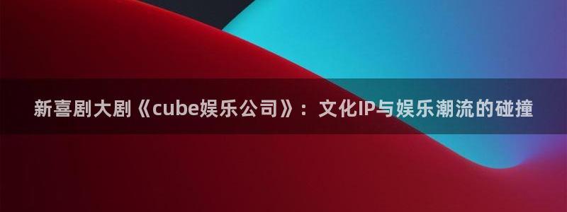 壹号大舞台娱乐app下载安装：新喜剧大剧《cube娱乐公司》：文化IP与娱乐潮流的碰撞