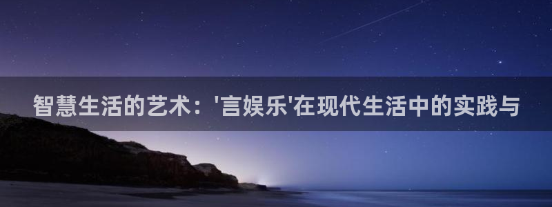 杏宇app下载：智慧生活的艺术：\'言娱乐\'在现代生活中的实践与