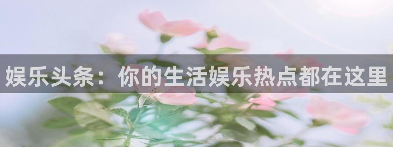 杏宇com：娱乐头条：你的生活娱乐热点都在这里