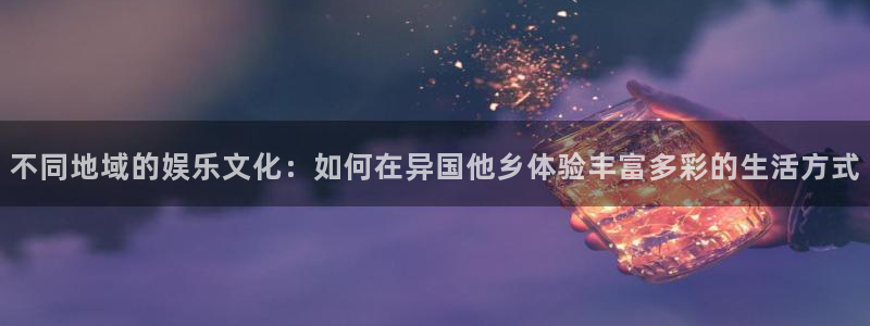 杏宇充值怎么退款：不同地域的娱乐文化：如何在异国他乡体验丰富多彩的生活方式